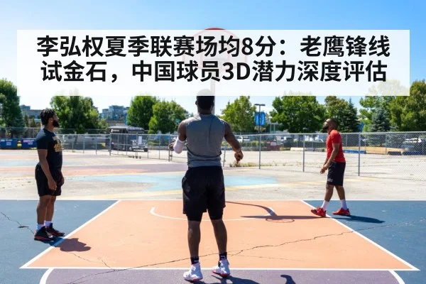 李弘权夏季联赛场均8分:老鹰锋线试金石,中国球员3D潜力深度评估
